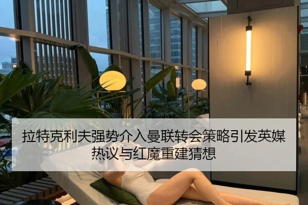 拉特克利夫强势介入曼联转会策略引发英媒热议与红魔重建猜想