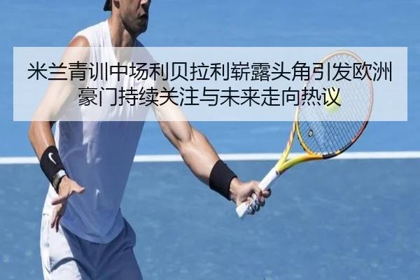 米兰青训中场利贝拉利崭露头角引发欧洲豪门持续关注与未来走向热议
